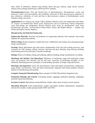 layer; effect of turbulence; radiative heat transfer, black and grey surfaces, shape factors, network
analysis; heat exchanger performance, LMTD and NTU methods.

Thermodynamics:Zeroth, First and Second laws of thermodynamics; thermodynamic system and
processes; Carnot cycle.irreversibility and availability; behaviour of ideal and real gases, properties of
pure substances, calculation of work and heat in ideal processes; analysis of thermodynamic cycles
related to energy conversion.

Applications:Power Engineering: Steam Tables, Rankine, Brayton cycles with regeneration and reheat.
I.C. Engines: air-standard Otto, Diesel cycles. Refrigeration and air-conditioning: Vapour refrigeration
cycle, heat pumps, gas refrigeration, Reverse Brayton cycle; moist air: psychrometric chart, basic
psychrometric processes. Turbomachinery:Pelton-wheel, Francis and Kaplan turbines — impulse and
reaction principles, velocity diagrams.

Manufacturing And Industrial Engineering

Engineering Materials: Structure and properties of engineering materials, heat treatment, stress-strain
diagrams for engineering materials.

Metal Casting: Design of patterns, moulds and cores; solidification and cooling; riser and gating design,
design considerations.

Forming: Plastic deformation and yield criteria; fundamentals of hot and cold working processes; load
estimation for bulk (forging, rolling, extrusion, drawing) and sheet (shearing, deep drawing, bending)
metal forming processes; principles of powder metallurgy.

Joining: Physics of welding, brazing and soldering; adhesive bonding; design considerations in welding.

Machining and Machine Tool Operations: Mechanics of machining, single and multi-point cutting
tools, tool geometry and materials, tool life and wear; economics of machining; principles of non-
traditional machining processes; principles of work holding, principles of design of jigs and fixtures

Metrology and Inspection: Limits, fits and tolerances; linear and angular measurements; comparators;
gauge design; interferometry; form and finish measurement; alignment and testing methods; tolerance
analysis in manufacturing and assembly.

Computer Integrated Manufacturing: Basic concepts of CAD/CAM and their integration tools.

Production Planning and Control: Forecasting models, aggregate production planning, scheduling,
materials requirement planning.

Inventory Control: Deterministic and probabilistic models; safety stock inventory control systems.

Operations Research: Linear programming, simplex and duplex method, transportation, assignment,
network flow models, simple queuing models, PERT and CPM.




                                                                                                       63	
  
 