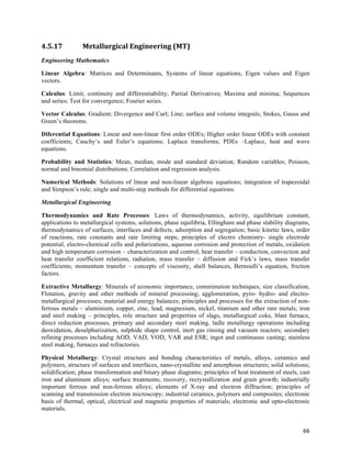 4.5.17          Metallurgical	
  Engineering	
  (MT)	
  
Engineering Mathematics

Linear Algebra: Matrices and Determinants, Systems of linear equations, Eigen values and Eigen
vectors.

Calculus: Limit, continuity and differentiability; Partial Derivatives; Maxima and minima; Sequences
and series; Test for convergence; Fourier series.

Vector Calculus: Gradient; Divergence and Curl; Line; surface and volume integrals; Stokes, Gauss and
Green’s theorems.

Diferential Equations: Linear and non-linear first order ODEs; Higher order linear ODEs with constant
coefficients; Cauchy’s and Euler’s equations; Laplace transforms; PDEs –Laplace, heat and wave
equations.

Probability and Statistics: Mean, median, mode and standard deviation; Random variables; Poisson,
normal and binomial distributions; Correlation and regression analysis.

Numerical Methods: Solutions of linear and non-linear algebraic equations; integration of trapezoidal
and Simpson’s rule; single and multi-step methods for differential equations.

Metallurgical Engineering

Thermodynamics and Rate Processes: Laws of thermodynamics, activity, equilibrium constant,
applications to metallurgical systems, solutions, phase equilibria, Ellingham and phase stability diagrams,
thermodynamics of surfaces, interfaces and defects, adsorption and segregation; basic kinetic laws, order
of reactions, rate constants and rate limiting steps; principles of electro chemistry- single electrode
potential, electro-chemical cells and polarizations, aqueous corrosion and protection of metals, oxidation
and high temperature corrosion – characterization and control; heat transfer – conduction, convection and
heat transfer coefficient relations, radiation, mass transfer – diffusion and Fick’s laws, mass transfer
coefficients; momentum transfer – concepts of viscosity, shell balances, Bernoulli’s equation, friction
factors.

Extractive Metallurgy: Minerals of economic importance, comminution techniques, size classification,
Flotation, gravity and other methods of mineral processing; agglomeration, pyro- hydro- and electro-
metallurgical processes; material and energy balances; principles and processes for the extraction of non-
ferrous metals – aluminium, copper, zinc, lead, magnesium, nickel, titanium and other rare metals; iron
and steel making – principles, role structure and properties of slags, metallurgical coke, blast furnace,
direct reduction processes, primary and secondary steel making, ladle metallurgy operations including
deoxidation, desulphurization, sulphide shape control, inert gas rinsing and vacuum reactors; secondary
refining processes including AOD, VAD, VOD, VAR and ESR; ingot and continuous casting; stainless
steel making, furnaces and refractories.

Physical Metallurgy: Crystal structure and bonding characteristics of metals, alloys, ceramics and
polymers, structure of surfaces and interfaces, nano-crystalline and amorphous structures; solid solutions;
solidification; phase transformation and binary phase diagrams; principles of heat treatment of steels, cast
iron and aluminum alloys; surface treatments; recovery, recrystallization and grain growth; industrially
important ferrous and non-ferrous alloys; elements of X-ray and electron diffraction; principles of
scanning and transmission electron microscopy; industrial ceramics, polymers and composites; electronic
basis of thermal, optical, electrical and magnetic properties of materials; electronic and opto-electronic
materials.


                                                                                                         66	
  
 