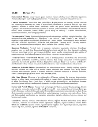 4.5.18           Physics	
  (PH)	
  
Mathematical Physics: Linear vector space; matrices; vector calculus; linear differential equations;
elements of complex analysis; Laplace transforms, Fourier analysis, elementary ideas about tensors.

Classical Mechanics: Conservation laws; central forces, Kepler problem and planetary motion; collisions
and scattering in laboratory and centre of mass frames; mechanics of system of particles; rigid body
dynamics; moment of inertia tensor; noninertial frames and pseudo forces; variational principle;
Lagrange’s and Hamilton’s formalisms; equation of motion, cyclic coordinates, Poisson bracket; periodic
motion, small oscillations, normal modes; special theory of relativity – Lorentz transformations,
relativistic kinematics, mass-energy equivalence.

Electromagnetic Theory: Solution of electrostatic and magnetostatic problems includingboundary value
problems;dielectrics andconductors; Biot-Savart’s and Ampere’s laws; Faraday’s law; Maxwell’s
equations; scalar and vector potentials; Coulomb and Lorentz gauges; Electromagnetic waves and their
reflection, refraction, interference, diffraction and polarization. Poynting vector, Poynting theorem,
energy and momentum of electromagnetic waves; radiation from a moving charge.

Quantum Mechanics: Physical basis of quantum mechanics; uncertainty principle; Schrodinger
equation; one, two and three dimensional potential problems; particle in a box, harmonic oscillator,
hydrogen atom; linear vectors and operators in Hilbert space; angular momentum and spin; addition of
angular momenta; time independent perturbation theory; elementary scattering theory.

Thermodynamics and Statistical Physics: Laws of thermodynamics; macrostates and microstates;
phase space; probability ensembles; partition function, free energy, calculation of thermodynamic
quantities; classical and quantum statistics; degenerate Fermi gas; black body radiation and Planck’s
distribution law; Bose-Einstein condensation; first and second order phase transitions, critical point.

Atomic and Molecular Physics: Spectra of one- and many-electron atoms; LS and jj coupling; hyperfine
structure; Zeeman and Stark effects; electric dipole transitions and selection rules; X-ray spectra;
rotational and vibrational spectra of diatomic molecules; electronic transition in diatomic molecules,
Franck-Condon principle; Raman effect; NMR and ESR; lasers.

Solid State Physics: Elements of crystallography; diffraction methods for structure determination;
bonding in solids; elastic properties of solids; defects in crystals; lattice vibrations and thermal properties
of solids; free electron theory; band theory of solids; metals, semiconductors and insulators; transport
properties; optical, dielectric and magnetic properties of solids; elements of superconductivity.

Nuclear and Particle Physics: Nuclear radii and charge distributions, nuclear binding energy, Electric
and magnetic moments; nuclear models, liquid drop model – semi-empirical mass formula, Fermi gas
model of nucleus, nuclear shell model; nuclear force and two nucleon problem; Alpha decay, Beta-decay,
electromagnetic transitions in nuclei;Rutherford scattering,nuclear reactions, conservation laws; fission
and fusion;particle accelerators and detectors; elementary particles, photons, baryons, mesons and
leptons; quark model.

Electronics: Network analysis; semiconductor devices; Bipolar Junction Transistors, Field Effect
Transistors, amplifier and oscillator circuits; operational amplifier, negative feedback circuits, active
filters and oscillators; rectifier circuits, regulated power supplies; basic digital logic circuits, sequential
circuits, flip-flops, counters, registers, A/D and D/A conversion.




                                                                                                            68	
  
 