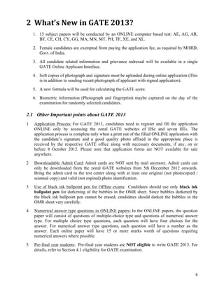 2 What’s	
  New	
  in	
  GATE	
  2013?	
  
    1. 15 subject papers will be conducted by an ONLINE computer based test: AE, AG, AR,
       BT, CE, CH, CY, GG, MA, MN, MT, PH, TF, XE, and XL.
    2. Female candidates are exempted from paying the application fee, as required by MHRD,
       Govt. of India.
    3. All candidate related information and grievance redressal will be available in a single
       GATE Online Applicant Interface.
    4. Soft copies of photograph and signature must be uploaded during online application (This
       is in addition to sending recent photograph of applicant with signed application).
    5. A new formula will be used for calculating the GATE score.
    6. Biometric information (Photograph and fingerprint) maybe captured on the day of the
       examination for randomly selected candidates.

2.1 Other Important points about GATE 2013
1   Application Process: For GATE 2013, candidates need to register and fill the application
    ONLINE only by accessing the zonal GATE websites of IISc and seven IITs. The
    application process is complete only when a print out of the filled ONLINE application with
    the candidate’s signature and a good quality photo affixed in the appropriate place is
    received by the respective GATE office along with necessary documents, if any, on or
    before 8 October 2012. Please note that application forms are NOT available for sale
    anywhere.
2   Downloadable Admit Card: Admit cards are NOT sent by mail anymore. Admit cards can
    only be downloaded from the zonal GATE websites from 5th December 2012 onwards.
    Bring the admit card to the test center along with at least one original (not photocopied /
    scanned copy) and valid (not expired) photo identification.
3   Use of black ink ballpoint pen for Offline exams: Candidates should use only black ink
    ballpoint pen for darkening of the bubbles in the OMR sheet. Since bubbles darkened by
    the black ink ballpoint pen cannot be erased, candidates should darken the bubbles in the
    OMR sheet very carefully.
4   Numerical answer type questions in ONLINE papers: In the ONLINE papers, the question
    paper will consist of questions of multiple-choice type and questions of numerical answer
    type. For multiple choice type questions, each question will have four choices for the
    answer. For numerical answer type questions, each question will have a number as the
    answer. Each online paper will have 15 or more marks worth of questions requiring
    numerical answers where possible.
5   Pre-final year students: Pre-final year students are NOT eligible to write GATE 2013. For
    details, refer to Section 4.1 eligibility for GATE examination.




                                                                                             6	
  
 