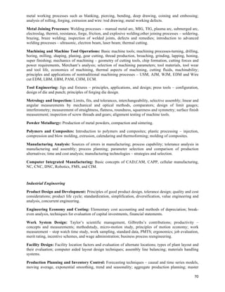 metal working processes such as blanking, piercing, bending, deep drawing, coining and embossing;
analysis of rolling, forging, extrusion and wire /rod drawing; metal working defects.

Metal Joining Processes: Welding processes – manual metal arc, MIG, TIG, plasma arc, submerged arc,
electroslag, thermit, resistance, forge, friction, and explosive welding;other joining processes – soldering,
brazing, braze welding; inspection of welded joints, defects and remedies; introduction to advanced
welding processes – ultrasonic, electron beam, laser beam; thermal cutting.

Machining and Machine Tool Operations: Basic machine tools; machining processes-turning, drilling,
boring, milling, shaping, planing, gear cutting, thread production, broaching, grinding, lapping, honing,
super finishing; mechanics of machining – geometry of cutting tools, chip formation, cutting forces and
power requirements, Merchant’s analysis; selection of machining parameters; tool materials, tool wear
and tool life, economics of machining, thermal aspects of machining, cutting fluids, machinability;
principles and applications of nontraditional machining processes – USM, AJM, WJM, EDM and Wire
cut EDM, LBM, EBM, PAM, CHM, ECM.

Tool Engineering: Jigs and fixtures – principles, applications, and design; press tools – configuration,
design of die and punch; principles of forging die design.

Metrology and Inspection: Limits, fits, and tolerances, interchangeability, selective assembly; linear and
angular measurements by mechanical and optical methods, comparators; design of limit gauges;
interferometry; measurement of straightness, flatness, roundness, squareness and symmetry; surface finish
measurement; inspection of screw threads and gears; alignment testing of machine tools.

Powder Metallurgy: Production of metal powders, compaction and sintering.

Polymers and Composites: Introduction to polymers and composites; plastic processing – injection,
compression and blow molding, extrusion, calendaring and thermoforming; molding of composites.

Manufacturing Analysis: Sources of errors in manufacturing; process capability; tolerance analysis in
manufacturing and assembly; process planning; parameter selection and comparison of production
alternatives; time and cost analysis; manufacturing technologies – strategies and selection.

Computer Integrated Manufacturing: Basic concepts of CAD,CAM, CAPP, cellular manufacturing,
NC, CNC, DNC, Robotics, FMS, and CIM.



Industrial Engineering

Product Design and Development: Principles of good product design, tolerance design; quality and cost
considerations; product life cycle; standardization, simplification, diversification, value engineering and
analysis, concurrent engineering.

Engineering Economy and Costing: Elementary cost accounting and methods of depreciation; break-
even analysis, techniques for evaluation of capital investments, financial statements.

Work System Design: Taylor’s scientific management, Gilbreths’s contributions; productivity –
concepts and measurements; methodstudy, micro-motion study, principles of motion economy; work
measurement – stop watch time study, work sampling, standard data, PMTS; ergonomics; job evaluation,
merit rating, incentive schemes, and wage administration; business process reengineering.

Facility Design: Facility location factors and evaluation of alternate locations; types of plant layout and
their evaluation; computer aided layout design techniques; assembly line balancing; materials handling
systems.

Production Planning and Inventory Control: Forecasting techniques – causal and time series models,
moving average, exponential smoothing, trend and seasonality; aggregate production planning; master

                                                                                                          70	
  
 