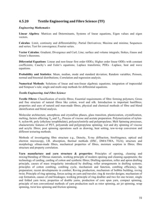 4.5.20          Textile	
  Engineering	
  and	
  Fibre	
  Science	
  (TF)	
  
Engineering Mathematics

Linear Algebra: Matrices and Determinants, Systems of linear equations, Eigen values and eigen
vectors.

Calculus: Limit, continuity and differentiability; Partial Derivatives; Maxima and minima; Sequences
and series; Test for convergence; Fourier series.

Vector Calculus: Gradient; Divergence and Curl; Line; surface and volume integrals; Stokes, Gauss and
Green’s theorems.

Diferential Equations: Linear and non-linear first order ODEs; Higher order linear ODEs with constant
coefficients; Cauchy’s and Euler’s equations; Laplace transforms; PDEs –Laplace, heat and wave
equations.

Probability and Statistics: Mean, median, mode and standard deviation; Random variables; Poisson,
normal and binomial distributions; Correlation and regression analysis.

Numerical Methods: Solutions of linear and non-linear algebraic equations; integration of trapezoidal
and Simpson’s rule; single and multi-step methods for differential equations.

Textile Engineering And Fibre Science

Textile Fibres: Classification of textile fibres; Essential requirements of fibre forming polymers; Gross
and fine structure of natural fibres like cotton, wool and silk. Introduction to important bastfibres;
properties and uses of natural and man-made fibres; physical and chemical methods of fibre and blend
identification and blend analysis.

Molecular architecture, amorphous and crystalline phases, glass transition, plasticization, crystallization,
melting, factors affecting Tg and Tm; Process of viscose and acetate preparation. Polymerization of nylon-
6, nylon-66, poly (ethylene terephthalate), polyacrylonitrile and polypropylene; Melt Spinning processes,
characteristic features of PET, polyamide and polypropylene spinning; wet and dry spinning of viscose
and acrylic fibres; post spinning operations such as drawing, heat setting, tow-to-top conversion and
different texturing methods.

Methods of investigating fibre structure e.g., Density, X-ray diffraction, birefringence, optical and
electron microscopy, I.R. absorption, thermal methods (DSC, DMA/TMA, TGA); structure and
morphology ofman-made fibres, mechanical properties of fibres, moisture sorption in fibres; fibre
structure and property correlation.

Yarn manufacture and yarn structure & properties: Principles of opening, cleaning and
mixing/blending of fibrous materials, working principle of modern opening and cleaning equipments; the
technology of carding, carding of cotton and synthetic fibres; Drafting operation, roller and apron drafting
principle, causes of mass irregularity introduced by drafting; roller arrangements in drafting systems;
principles of cotton combing, combing cycle, mechanism and function, combing efficiency, lap
preparation; recent developments in comber; Roving production, mechanism of bobbin building, roving
twist; Principle of ring spinning, forces acting on yarn and traveler; ring & traveler designs; mechanism of
cop formation, causes of end breakages; working principle of ring doubler and two for one twister, single
and folded yarn twist, properties of double yarns, production of core spun yarn, compact spinning,
principle of non conventional methods of yarn production such as rotor spinning, air jet spinning, wrap
spinning, twist less spinning and friction spinning.


                                                                                                         72	
  
 
