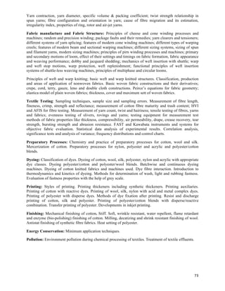 Yarn contraction, yarn diameter, specific volume & packing coefficient; twist strength relationship in
spun yarns; fibre configuration and orientation in yarn; cause of fibre migration and its estimation,
irregularity index, properties of ring, rotor and air-jet yarns.

Fabric manufacture and Fabric Structure: Principles of cheese and cone winding processes and
machines; random and precision winding; package faults and their remedies; yarn clearers and tensioners;
different systems of yarn splicing; features of modern cone winding machines; different types of warping
creels; features of modern beam and sectional warping machines; different sizing systems, sizing of spun
and filament yarns, modern sizing machines; principles of pirn winding processes and machines; primary
and secondary motions of loom, effect of their settings and timings on fabric formation, fabric appearance
and weaving performance; dobby and jacquard shedding; mechanics of weft insertion with shuttle; warp
and weft stop motions, warp protection, weft replenishment; functional principles of weft insertion
systems of shuttle-less weaving machines, principles of multiphase and circular looms.

Principles of weft and warp knitting; basic weft and warp knitted structures. Classification, production
and areas of application of nonwoven fabrics. Basic woven fabric constructions and their derivatives;
crepe, cord, terry, gauze, leno and double cloth constructions. Peirce’s equations for fabric geometry;
elastica model of plain woven fabrics; thickness, cover and maximum sett of woven fabrics.

Textile Testing: Sampling techniques, sample size and sampling errors. Measurement of fibre length,
fineness, crimp, strength and reflectance; measurement of cotton fibre maturity and trash content; HVI
and AFIS for fibre testing. Measurement of yarn count, twist and hairiness; tensile testing of fibres, yarns
and fabrics; evenness testing of slivers, rovings and yarns; testing equipment for measurement test
methods of fabric properties like thickness, compressibility, air permeability, drape, crease recovery, tear
strength, bursting strength and abrasion resistance. FAST and Kawabata instruments and systems for
objective fabric evaluation. Statistical data analysis of experimental results. Correlation analysis,
significance tests and analysis of variance; frequency distributions and control charts.

Preparatory Processes: Chemistry and practice of preparatory processes for cotton, wool and silk.
Mercerization of cotton. Preparatory processes for nylon, polyester and acrylic and polyester/cotton
blends.

Dyeing: Classification of dyes. Dyeing of cotton, wool, silk, polyester, nylon and acrylic with appropriate
dye classes. Dyeing polyester/cotton and polyester/wool blends. Batchwise and continuous dyeing
machines. Dyeing of cotton knitted fabrics and machines used. Dye fibre interaction. Introduction to
thermodynamics and kinetics of dyeing. Methods for determination of wash, light and rubbing fastness.
Evaluation of fastness properties with the help of grey scale.

Printing: Styles of printing. Printing thickeners including synthetic thickeners. Printing auxiliaries.
Printing of cotton with reactive dyes. Printing of wool, silk, nylon with acid and metal complex dyes.
Printing of polyester with disperse dyes. Methods of dye fixation after printing. Resist and discharge
printing of cotton, silk and polyester. Printing of polyester/cotton blends with disperse/reactive
combination. Transfer printing of polyester. Developments in inkjet printing.

Finishing: Mechanical finishing of cotton. Stiff. Soft, wrinkle resistant, water repellent, flame retardant
and enzyme (bio-polishing) finishing of cotton. Milling, decatizing and shrink resistant finishing of wool.
Antistat finishing of synthetic fibre fabrics. Heat setting of polyester.

Energy Conservation: Minimum application techniques.

Pollution: Environment pollution during chemical processing of textiles. Treatment of textile effluents.




                                                                                                           73	
  
 