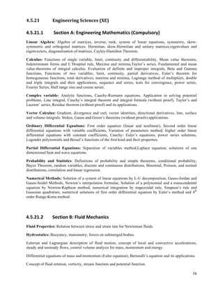 4.5.21          Engineering	
  Sciences	
  (XE)	
  

4.5.21.1        	
  Section	
  A:	
  Engineering	
  Mathematics	
  (Compulsory)	
  
Linear Algebra: Algebra of matrices, inverse, rank, system of linear equations, symmetric, skew-
symmetric and orthogonal matrices. Hermitian, skew-Hermitian and unitary matrices.eigenvalues and
eigenvectors, diagonalisation of matrices, Cayley-Hamilton Theorem.

Calculus: Functions of single variable, limit, continuity and differentiability, Mean value theorems,
Indeterminate forms and L’Hospital rule, Maxima and minima,Taylor’s series, Fundamental and mean
value-theorems of integral calculus. Evaluation of definite and improper integrals, Beta and Gamma
functions, Functions of two variables, limit, continuity, partial derivatives, Euler’s theorem for
homogeneous functions, total derivatives, maxima and minima, Lagrange method of multipliers, double
and triple integrals and their applications, sequence and series, tests for convergence, power series,
Fourier Series, Half range sine and cosine series.

Complex variable: Analytic functions, Cauchy-Riemann equations, Application in solving potential
problems, Line integral, Cauchy’s integral theorem and integral formula (without proof), Taylor’s and
Laurent’ series, Residue theorem (without proof) and its applications.

Vector Calculus: Gradient, divergence and curl, vector identities, directional derivatives, line, surface
and volume integrals, Stokes, Gauss and Green’s theorems (without proofs) applications.

Ordinary Differential Equations: First order equation (linear and nonlinear), Second order linear
differential equations with variable coefficients, Variation of parameters method, higher order linear
differential equations with constant coefficients, Cauchy- Euler’s equations, power series solutions,
Legendre polynomials and Bessel’s functions of the first kind and their properties.

Partial Differential Equations: Separation of variables method,Laplace equation, solutions of one
dimensional heat and wave equations.

Probability and Statistics: Definitions of probability and simple theorems, conditional probability,
Bayes Theorem, random variables, discrete and continuous distributions, Binomial, Poisson, and normal
distributions, correlation and linear regression.

Numerical Methods: Solution of a system of linear equations by L-U decomposition, Gauss-Jordan and
Gauss-Seidel Methods, Newton’s interpolation formulae, Solution of a polynomial and a transcendental
equation by Newton-Raphson method, numerical integration by trapezoidal rule, Simpson’s rule and
Gaussian quadrature, numerical solutions of first order differential equation by Euler’s method and 4th
order Runge-Kutta method.




4.5.21.2        Section	
  B:	
  Fluid	
  Mechanics	
  
Fluid Properties: Relation between stress and strain rate for Newtonian fluids.

Hydrostatics: Buoyancy, manometry, forces on submerged bodies.

Eulerian and Lagrangian description of fluid motion, concept of local and convective accelerations,
steady and unsteady flows, control volume analysis for mass, momentum and energy.

Differential equations of mass and momentum (Euler equation), Bernoulli’s equation and its applications.

Concept of fluid rotation, vorticity, stream function and potential function.

                                                                                                      74	
  
 