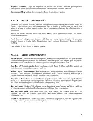 Magnetic Properties: Origin of magnetism in metallic and ceramic materials, paramagnetism,
diamagnetism, antiferro magnetism, ferromagnetism, ferrimagnetism, magnetic hysterisis.

Environmental Degradation: Corrosion and oxidation of materials, prevention.




4.5.21.4        Section	
  D:	
  Solid	
  Mechanics	
  
Equivalent force systems; free-body diagrams; equilibrium equations; analysis of determinate trusses and
frames; friction; simple relative motion of particles; force as function of position, time and speed; force
acting on a body in motion; laws of motion; law of conservation of energy; law of conservation of
momentum.

Stresses and strains; principal stresses and strains; Mohr’s circle; generalized Hooke’s Law; thermal
strain; theories of failure.

Axial, shear and bending moment diagrams; axial, shear and bending stresses; deflection (for symmetric
bending); torsion in circular shafts; thin cylinders; energy methods (Castigliano’s Theorems); Euler
buckling.

Free vibration of single degree of freedom systems.




4.5.21.5        Section	
  E:	
  Thermodynamics	
  
Basic Concepts: Continuum, macroscopic approach, thermodynamic system (closed and open or control
volume); thermodynamic properties and equilibrium; state of a system, state diagram, path and process;
different modes of work; Zeroth law of thermodynamics; concept of temperature; heat.

First Law of Thermodynamics: Energy, enthalpy, specific heats, first law applied to systems and
control volumes, steady and unsteady flow analysis.

Second Law of Thermodynamics: Kelvin-Planck and Clausius statements, reversible and irreversible
processes, Carnot theorems, thermodynamic temperature scale, Clausius inequality and concept of
entropy, principle of increase of entropy; availability and irreversibility.

Properties of Pure Substances: Thermodynamic properties of pure substances in solid, liquid and vapor
phases, P-V-T behaviour of simple compressible substances, phase rule, thermodynamic property tables
and charts, ideal and real gases, equations of state, compressibility chart.

Thermodynamic Relations: T-ds relations, Maxwell equations, Joule-Thomson coefficient, coefficient
of volume expansion, adiabatic and isothermal compressibilities, Clapeyron equation.

Thermodynamic cycles: Carnot vapor power cycle, Ideal Rankine cycle, Rankine Reheat cycle, Air
standard Otto cycle, Air standard Diesel cycle, Air-standard Brayton cycle, Vapor-compression
refrigeration cycle.

Ideal Gas Mixtures:Dalton’s and Amagat’s laws, calculations of properties, air-water vapor mixtures
and simple thermodynamic processes involving them.




                                                                                                        76	
  
 