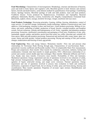 Food Microbiology: Characteristics of microorganisms: Morphology, structure and detection of bacteria,
yeast and mold in food, Spores and vegetative cells; Microbial growth in food: Intrinsic and extrinsic
factors, Growth and death kinetics, serial dilution method for quantification; Food spoilage: Contributing
factors, Spoilage bacteria, Microbial spoilage of milk and milk products, meat and meat products;
Foodborne disease: Toxins produced by Staphylococcus, Clostridium and Aspergillus; Bacterial
pathogens: Salmonella, Bacillus, Listeria, Escherichia coli, Shigella, Campylobacter; Fermented food:
Buttermilk, yoghurt, cheese, sausage, alcoholic beverage, vinegar, sauerkraut and soya sauce.

Food Products Technology: Processing principles: Canning, chilling, freezing, dehydration, control of
water activity, CA and MA storage, fermentation, hurdle technology, addition of preservatives and food
additives, Food packaging, cleaning in place and food laws.; Grain products processing: Milling of rice,
wheat, and maize, parboiling of paddy, production of bread, biscuits, extruded products and breakfast
cereals, Solvent extraction, refining and hydrogenation of oil; Fruits, vegetables and plantation products
processing: Extraction, clarification concentration and packaging of fruit juice, Production of jam, jelly,
marmalade, squash, candies, and pickles, pectin from fruit waste, tea, coffee, chocolate and essential oils
from spices; Milk and milk products processing: Pasteurized and sterilized milk, cream, butter, ghee, ice-
cream, cheese and milk powder; Animal products processing: Drying and canning of fish, post mortem
changes, tenderization and freezing of meat, egg powder.

Food Engineering: Mass and energy balance; Momentum transfer: Flow rate and pressure drop
relationships for Newtonian fluids flowing through pipe, Characteristics of non-Newtonian fluids –
generalized viscosity coefficient and Reynolds number, Flow of compressible fluid, Flow measurement,
Pumps and compressors; Heat transfer: Heat transfer by conduction, convection, radiation, boiling and
condensation, Unsteady state heat transfer in simple geometry, NTU- effectiveness relationship of co-
current and counter current double pipe heat exchanger; Mass transfer: Molecular diffusion and Fick’s
Law, Steady state mass transfer, Convective mass transfer, Permeability of films and laminates;
Mechanical operations: Energy requirement and rate of operations involved in size reduction of solids,
high pressure homogenization, filtration, centrifugation, settling, sieving, flow through porous bed,
agitation of liquid, solid-solid mixing, and single screw extrusion; Thermal operations: Energy
requirement and rate of operations involved in process time evaluation in batch and continuous
sterilization, evaporation of liquid foods, hot air drying of solids, spray and freeze-drying, freezing and
crystallization; Mass transfer operations: Properties of air-water vapor mixture; Humidification and
dehumidification operations.




                                                                                                        78	
  
 