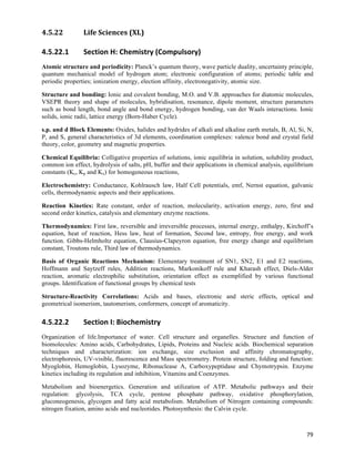 4.5.22          Life	
  Sciences	
  (XL)	
  

4.5.22.1        Section	
  H:	
  Chemistry	
  (Compulsory)	
  
Atomic structure and periodicity: Planck’s quantum theory, wave particle duality, uncertainty principle,
quantum mechanical model of hydrogen atom; electronic configuration of atoms; periodic table and
periodic properties; ionization energy, election affinity, electronegativity, atomic size.

Structure and bonding: Ionic and covalent bonding, M.O. and V.B. approaches for diatomic molecules,
VSEPR theory and shape of molecules, hybridisation, resonance, dipole moment, structure parameters
such as bond length, bond angle and bond energy, hydrogen bonding, van der Waals interactions. Ionic
solids, ionic radii, lattice energy (Born-Haber Cycle).

s.p. and d Block Elements: Oxides, halides and hydrides of alkali and alkaline earth metals, B, Al, Si, N,
P, and S, general characteristics of 3d elements, coordination complexes: valence bond and crystal field
theory, color, geometry and magnetic properties.

Chemical Equilibria: Colligative properties of solutions, ionic equilibria in solution, solubility product,
common ion effect, hydrolysis of salts, pH, buffer and their applications in chemical analysis, equilibrium
constants (Kc, Kp and Kx) for homogeneous reactions,

Electrochemistry: Conductance, Kohlrausch law, Half Cell potentials, emf, Nernst equation, galvanic
cells, thermodynamic aspects and their applications.

Reaction Kinetics: Rate constant, order of reaction, molecularity, activation energy, zero, first and
second order kinetics, catalysis and elementary enzyme reactions.

Thermodynamics: First law, reversible and irreversible processes, internal energy, enthalpy, Kirchoff’s
equation, heat of reaction, Hess law, heat of formation, Second law, entropy, free energy, and work
function. Gibbs-Helmholtz equation, Clausius-Clapeyron equation, free energy change and equilibrium
constant, Troutons rule, Third law of thermodynamics.

Basis of Organic Reactions Mechanism: Elementary treatment of SN1, SN2, E1 and E2 reactions,
Hoffmann and Saytzeff rules, Addition reactions, Markonikoff rule and Kharash effect, Diels-Alder
reaction, aromatic electrophilic substitution, orientation effect as exemplified by various functional
groups. Identification of functional groups by chemical tests

Structure-Reactivity Correlations: Acids and bases, electronic and steric effects, optical and
geometrical isomerism, tautomerism, conformers, concept of aromaticity.


4.5.22.2        Section	
  I:	
  Biochemistry	
  
Organization of life.Importance of water. Cell structure and organelles. Structure and function of
biomolecules: Amino acids, Carbohydrates, Lipids, Proteins and Nucleic acids. Biochemical separation
techniques and characterization: ion exchange, size exclusion and affinity chromatography,
electrophoresis, UV-visible, fluorescence and Mass spectrometry. Protein structure, folding and function:
Myoglobin, Hemoglobin, Lysozyme, Ribonuclease A, Carboxypeptidase and Chymotrypsin. Enzyme
kinetics including its regulation and inhibition, Vitamins and Coenzymes.

Metabolism and bioenergetics. Generation and utilization of ATP. Metabolic pathways and their
regulation: glycolysis, TCA cycle, pentose phosphate pathway, oxidative phosphorylation,
gluconeogenesis, glycogen and fatty acid metabolism. Metabolism of Nitrogen containing compounds:
nitrogen fixation, amino acids and nucleotides. Photosynthesis: the Calvin cycle.



                                                                                                        79	
  
 