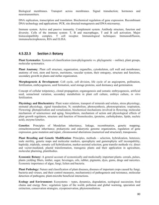 Biological membranes.        Transport        across   membranes.   Signal   transduction;   hormones    and
neurotransmitters.

DNA replication, transcription and translation. Biochemical regulation of gene expression. Recombinant
DNA technology and applications: PCR, site directed mutagenesis and DNA-microarray.

Immune system. Active and passive immunity. Complement system. Antibody structure, function and
diversity. Cells of the immune system: T, B and macrophages. T and B cell activation. Major
histocompatibilty complex. T cell receptor. Immunological techniques: Immunodiffusion,
immunoelectrophoresis, RIA and ELISA.




4.5.22.3        Section	
  J:	
  Botany	
  
Plant Systematics: Systems of classification (non-phylogenetic vs. phylogenetic – outline), plant groups,
molecular systematics.

Plant Anatomy: Plant cell structure, organization, organelles, cytoskeleton, cell wall and membranes;
anatomy of root, stem and leaves, meristems, vascular system, their ontogeny, structure and functions,
secondary growth in plants and stellar organization.

Morphogenesis & Development: Cell cycle, cell division, life cycle of an angiosperm, pollination,
fertilization, embryogenesis, seed formation, seed storage proteins, seed dormancy and germination.

Concept of cellular totipotency, clonal propagation; organogenesis and somatic embryogenesis, artificial
seed, somaclonal variation, secondary metabolism in plant cell culture, embryo culture, in vitro
fertilization.

Physiology and Biochemistry: Plant water relations, transport of minerals and solutes, stress physiology,
stomatal physiology, signal transduction, N2 metabolism, photosynthesis, photorespiration; respiration,
Flowering: photoperiodism and vernalization, biochemical mechanisms involved in flowering; molecular
mechanism of senencensce and aging, biosynthesis, mechanism of action and physiological effects of
plant growth regulators, structure and function of biomolecules, (proteins, carbohydrates, lipids, nucleic
acid), enzyme kinetics.

Genetics: Principles of Mendelian inheritance, linkage, recombination, genetic mapping;
extrachromosomal inheritance; prokaryotic and eukaryotic genome organization, regulation of gene
expression, gene mutation and repair, chromosomal aberrations (numerical and structural), transposons.

Plant Breeding and Genetic Modification: Principles, methods – selection, hybridization, heterosis;
male sterility, genetic maps and molecular markers, sporophytic and gametophytic self incompability,
haploidy, triploidy, somatic cell hybridization, marker-assisted selection, gene transfer methods viz. direct
and vector-mediated, plastid transformation, transgenic plants and their application in agriculture,
molecular pharming, plantibodies.

Economic Botany: A general account of economically and medicinally important plants- cereals, pulses,
plants yielding fibers, timber, sugar, beverages, oils, rubber, pigments, dyes, gums, drugs and narcotics.
Economic importance of algae, fungi, lichen and bacteria.

Plant Pathology: Nature and classification of plant diseases, diseases of important crops caused by fungi,
bacteria and viruses, and their control measures, mechanism(s) of pathogenesis and resistance, molecular
detection of pathogens; plant-microbe beneficial interactions.

Ecology and Environment: Ecosystems – types, dynamics, degradation, ecological succession; food
chains and energy flow; vegetation types of the world, pollution and global warming, speciation and
extinction, conservation strategies, cryopreservation, phytoremediation.

                                                                                                          80	
  
 