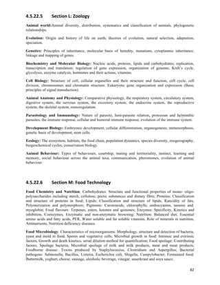 4.5.22.5        Section	
  L:	
  Zoology	
  
Animal world:Animal diversity, distribution, systematics and classification of animals, phylogenetic
relationships.

Evolution: Origin and history of life on earth, theories of evolution, natural selection, adaptation,
speciation.

Genetics: Principles of inheritance, molecular basis of heredity, mutations, cytoplasmic inheritance,
linkage and mapping of genes.

Biochemistry and Molecular Biology: Nucleic acids, proteins, lipids and carbohydrates; replication,
transcription and translation; regulation of gene expression, organization of genome, Kreb’s cycle,
glycolysis, enzyme catalysis, hormones and their actions, vitamins.

Cell Biology: Structure of cell, cellular organelles and their structure and function, cell cycle, cell
division, chromosomes and chromatin structure. Eukaryotic gene organization and expression (Basic
principles of signal transduction).

Animal Anatomy and Physiology: Comparative physiology, the respiratory system, circulatory system,
digestive system, the nervous system, the excretory system, the endocrine system, the reproductive
system, the skeletal system, osmoregulation.

Parasitology and Immunology: Nature of parasite, host-parasite relation, protozoan and helminthic
parasites, the immune response, cellular and humoral immune response, evolution of the immune system.

Development Biology: Embryonic development, cellular differentiation, organogenesis, metamorphosis,
genetic basis of development, stem cells.

Ecology: The ecosystem, habitats, the food chain, population dynamics, species diversity, zoogerography,
biogeochemical cycles, conservation biology.

Animal Behaviour: Types of behaviours, courtship, mating and territoriality, instinct, learning and
memory, social behaviour across the animal taxa, communication, pheromones, evolution of animal
behaviour.




4.5.22.6        Section	
  M:	
  Food	
  Technology	
  
Food Chemistry and Nutrition: Carbohydrates: Structure and functional properties of mono- oligo-
polysaccharides including starch, cellulose, pectic substances and dietary fibre; Proteins: Classification
and structure of proteins in food; Lipids: Classification and structure of lipids, Rancidity of fats,
Polymerization and polymorphism; Pigments: Carotenoids, chlorophylls, anthocyanins, tannins and
myoglobin; Food flavours: Terpenes, esters, ketones and quinones; Enzymes: Specificity, Kinetics and
inhibition, Coenzymes, Enzymatic and non-enzymatic browning; Nutrition: Balanced diet, Essential
amino acids and fatty acids, PER, Water soluble and fat soluble vitamins, Role of minerals in nutrition,
Antinutrients, Nutrition deficiency diseases.

Food Microbiology: Characteristics of microorganisms: Morphology, structure and detection of bacteria,
yeast and mold in food, Spores and vegetative cells; Microbial growth in food: Intrinsic and extrinsic
factors, Growth and death kinetics, serial dilution method for quantification; Food spoilage: Contributing
factors, Spoilage bacteria, Microbial spoilage of milk and milk products, meat and meat products;
Foodborne disease: Toxins produced by Staphylococcus, Clostridium and Aspergillus; Bacterial
pathogens: Salmonella, Bacillus, Listeria, Escherichia coli, Shigella, Campylobacter; Fermented food:
Buttermilk, yoghurt, cheese, sausage, alcoholic beverage, vinegar, sauerkraut and soya sauce.

                                                                                                       82	
  
 