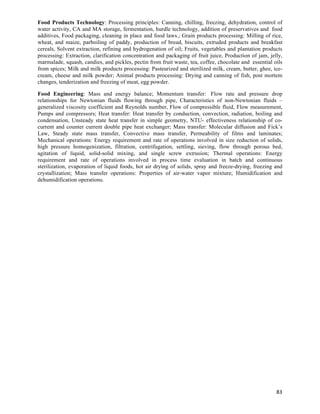 Food Products Technology: Processing principles: Canning, chilling, freezing, dehydration, control of
water activity, CA and MA storage, fermentation, hurdle technology, addition of preservatives and food
additives, Food packaging, cleaning in place and food laws.; Grain products processing: Milling of rice,
wheat, and maize, parboiling of paddy, production of bread, biscuits, extruded products and breakfast
cereals, Solvent extraction, refining and hydrogenation of oil; Fruits, vegetables and plantation products
processing: Extraction, clarification concentration and packaging of fruit juice, Production of jam, jelly,
marmalade, squash, candies, and pickles, pectin from fruit waste, tea, coffee, chocolate and essential oils
from spices; Milk and milk products processing: Pasteurized and sterilized milk, cream, butter, ghee, ice-
cream, cheese and milk powder; Animal products processing: Drying and canning of fish, post mortem
changes, tenderization and freezing of meat, egg powder.

Food Engineering: Mass and energy balance; Momentum transfer: Flow rate and pressure drop
relationships for Newtonian fluids flowing through pipe, Characteristics of non-Newtonian fluids –
generalized viscosity coefficient and Reynolds number, Flow of compressible fluid, Flow measurement,
Pumps and compressors; Heat transfer: Heat transfer by conduction, convection, radiation, boiling and
condensation, Unsteady state heat transfer in simple geometry, NTU- effectiveness relationship of co-
current and counter current double pipe heat exchanger; Mass transfer: Molecular diffusion and Fick’s
Law, Steady state mass transfer, Convective mass transfer, Permeability of films and laminates;
Mechanical operations: Energy requirement and rate of operations involved in size reduction of solids,
high pressure homogenization, filtration, centrifugation, settling, sieving, flow through porous bed,
agitation of liquid, solid-solid mixing, and single screw extrusion; Thermal operations: Energy
requirement and rate of operations involved in process time evaluation in batch and continuous
sterilization, evaporation of liquid foods, hot air drying of solids, spray and freeze-drying, freezing and
crystallization; Mass transfer operations: Properties of air-water vapor mixture; Humidification and
dehumidification operations.




                                                                                                        83	
  
 