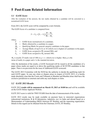 5 Post-Exam Related Information
5.1 GATE Score
After the evaluation of the answers, the raw marks obtained by a candidate will be converted to a
normalized GATE Score.

From 2013, the GATE score will be computed by a new formula.




After the declaration of the results, a GATE Scorecard will be issued to all the candidates of a
paper whose marks are equal to or above the qualifying marks of SC/ST/PD candidates in that
paper. There is no provision for the issue of Additional GATE scorecard.
The GATE 2013 Committee with the NCB has the authority to decide the qualifying mark for
each GATE paper. In case any claim or dispute arises in respect of GATE 2013, it is hereby
made absolutely clear that the Courts and Tribunals in Mumbai and Mumbai alone shall have the
exclusive jurisdiction to entertain and settle any such dispute or claim.

5.2 GATE 2013 Results
GATE 2013 results will be announced on March 15, 2013 at 10:00 hrs and will be available
on the GATE Online Applicant Website.
GATE 2013 score is valid for TWO YEARS from the date of announcement of the results.
GATE 2013 results may be made available on payment basis to interested organizations
(educational institutions, R & D laboratories, industries, etc.) in India and abroad based on a
Memorandum of Understanding (MOU) between IIT Bombay and the requesting organization.
Details in this regard can be obtained from the Chairman, GATE, IIT Bombay.




                                                                                              84	
  
 