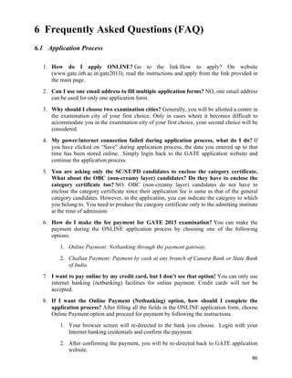 6 Frequently Asked Questions (FAQ)
6.1 Application Process

  1. How do I apply ONLINE? Go to the link How to apply? On website
     (www.gate.iitb.ac.in/gate2013), read the instructions and apply from the link provided in
     the main page.
  2. Can I use one email address to fill multiple application forms? NO, one email address
     can be used for only one application form.
  3. Why should I choose two examination cities? Generally, you will be allotted a centre in
     the examination city of your first choice. Only in cases where it becomes difficult to
     accommodate you in the examination city of your first choice, your second choice will be
     considered.
  4. My power/internet connection failed during application process, what do I do? If
     you have clicked on “Save” during application process, the data you entered up to that
     time has been stored online. Simply login back to the GATE application website and
     continue the application process.
  5. You are asking only the SC/ST/PD candidates to enclose the category certificate.
     What about the OBC (non-creamy layer) candidates? Do they have to enclose the
     category certificate too? NO. OBC (non-creamy layer) candidates do not have to
     enclose the category certificate since their application fee is same as that of the general
     category candidates. However, in the application, you can indicate the category to which
     you belong to. You need to produce the category certificate only to the admitting institute
     at the time of admission.
  6. How do I make the fee payment for GATE 2013 examination? You can make the
     payment during the ONLINE application process by choosing one of the following
     options:
         1. Online Payment: Netbanking through the payment gateway.
         2. Challan Payment: Payment by cash at any branch of Canara Bank or State Bank
            of India.
  7. I want to pay online by my credit card, but I don’t see that option! You can only use
     internet banking (netbanking) facilities for online payment. Credit cards will not be
     accepted.
  8. If I want the Online Payment (Netbanking) option, how should I complete the
     application process? After filling all the fields in the ONLINE application form, choose
     Online Payment option and proceed for payment by following the instructions.
         1. Your browser screen will re-directed to the bank you choose. Login with your
            Internet banking credentials and confirm the payment.
         2. After confirming the payment, you will be re-directed back to GATE application
            website.
                                                                                             86	
  
 