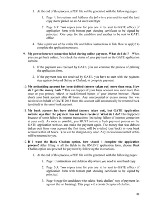 3. At the end of this process, a PDF file will be generated with the following pages:
               1. Page 1: Instructions and Address slip (of where you need to send the hard
                  copy) to be pasted on an A4 sized envelope
               2. Page 2-3: Two copies (one for you one to be sent to GATE office) of
                  application form with bottom part showing certificate to be signed by
                  principal. One copy for the candidate and another to be sent to GATE
                  office.
       4. Take a print out of the entire file and follow instructions in link How to apply? to
          complete the application process.
9. My power/internet connection failed during online payment. What do I do ? When
   you can get back online, first check the status of your payment on the GATE application
   website.
       1. If the payment was received by GATE, you can continue the process of printing
          the application form.
       2. If the payment was not received by GATE, you have to start with the payment
          step again (choice of Online or Chalan), to complete payment.
10. My netbanking account has been debited (money taken out) more than once. How
    do I get the money back ? This can happen if your bank account was used more than
    once or you pressed refresh or back/forward button of your internet browser. Please
    check your bank account after 48 hours. Any unaccounted or excess money that was
    received on behalf of GATE 2013 from this account will automatically be returned back
    (credited) to the same bank account.
11. My bank account has been debited (money taken out), but GATE Application
    website says that the payment has not been received. What do I do? This happened
    because of some failure in internet transactions (including failure of internet connection
    at your end). As soon as possible, you MUST initiate a fresh payment process on the
    GATE application website, and make the payment again. The money that was debited
    (taken out) from your account the first time, will be credited (put back) to your bank
    account within 48 hours. You will be charged only once. Any excess/unaccounted debits
    will be returned to you.
12. If I want the Bank Challan option, how should I complete the application
    process? After filling in all the fields in the ONLINE application form, choose Bank
    Challan option and proceed for payment by following the instructions.
       1. At the end of this process, a PDF file will be generated with the following pages:
               1. Page 1: Instructions and Address slip where you need to send hard copy.
               2. Page 2-3: Two copies (one for you one to be sent to GATE office) of
                  application form with bottom part showing certificate to be signed by
                  principal.
               3. Page 4: page for candidates who select “bank challan” way of payment (as
                  against the net banking). This page will contain 3 copies of challan.


                                                                                            87	
  
 