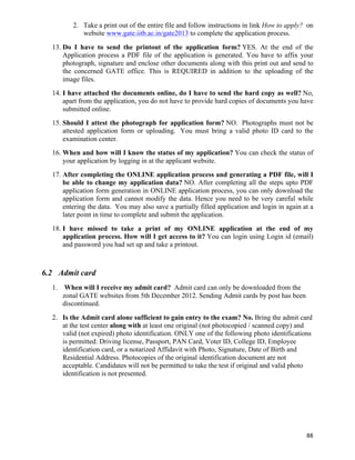2. Take a print out of the entire file and follow instructions in link How to apply? on
            website www.gate.iitb.ac.in/gate2013 to complete the application process.
  13. Do I have to send the printout of the application form? YES. At the end of the
      Application process a PDF file of the application is generated. You have to affix your
      photograph, signature and enclose other documents along with this print out and send to
      the concerned GATE office. This is REQUIRED in addition to the uploading of the
      image files.
  14. I have attached the documents online, do I have to send the hard copy as well? No,
      apart from the application, you do not have to provide hard copies of documents you have
      submitted online.
  15. Should I attest the photograph for application form? NO. Photographs must not be
      attested application form or uploading. You must bring a valid photo ID card to the
      examination center.
  16. When and how will I know the status of my application? You can check the status of
      your application by logging in at the applicant website.
  17. After completing the ONLINE application process and generating a PDF file, will I
      be able to change my application data? NO. After completing all the steps upto PDF
      application form generation in ONLINE application process, you can only download the
      application form and cannot modify the data. Hence you need to be very careful while
      entering the data. You may also save a partially filled application and login in again at a
      later point in time to complete and submit the application.
  18. I have missed to take a print of my ONLINE application at the end of my
      application process. How will I get access to it? You can login using Login id (email)
      and password you had set up and take a printout.



6.2 Admit card
  1. When will I receive my admit card? Admit card can only be downloaded from the
     zonal GATE websites from 5th December 2012. Sending Admit cards by post has been
     discontinued.
  2. Is the Admit card alone sufficient to gain entry to the exam? No. Bring the admit card
     at the test center along with at least one original (not photocopied / scanned copy) and
     valid (not expired) photo identification. ONLY one of the following photo identifications
     is permitted: Driving license, Passport, PAN Card, Voter ID, College ID, Employee
     identification card, or a notarized Affidavit with Photo, Signature, Date of Birth and
     Residential Address. Photocopies of the original identification document are not
     acceptable. Candidates will not be permitted to take the test if original and valid photo
     identification is not presented.




                                                                                              88	
  
 