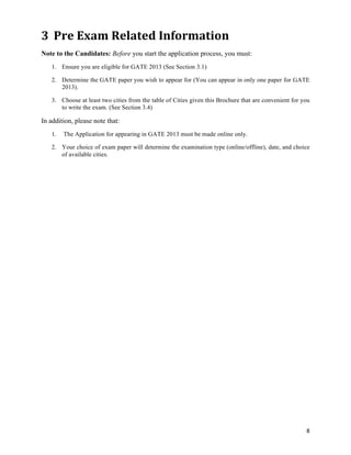 3 Pre	
  Exam	
  Related	
  Information	
  
Note to the Candidates: Before you start the application process, you must:
   1. Ensure you are eligible for GATE 2013 (See Section 3.1)

   2. Determine the GATE paper you wish to appear for (You can appear in only one paper for GATE
      2013).

   3. Choose at least two cities from the table of Cities given this Brochure that are convenient for you
      to write the exam. (See Section 3.4)

In addition, please note that:
   1.   The Application for appearing in GATE 2013 must be made online only.

   2. Your choice of exam paper will determine the examination type (online/offline), date, and choice
      of available cities.




                                                                                                       8	
  
 