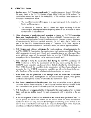 6.3 GATE 2013 Exam
  1. For how many GATE papers can I apply? A candidate can apply for only ONE of the
     21 papers listed in the GATE INFORMATION BROCHURE or GATE website. The
     choice of the appropriate paper is the responsibility of the candidate. Some guidelines in
     this respect are suggested below.
         1. The candidate is expected to appear in a paper appropriate to the discipline of
            his/her qualifying degree.
         2. The candidate is, however, free to choose any paper according to his/her
            admission plan, keeping in mind the eligibility criteria of the institutions in which
            he/she wishes to seek admission
  2. After submission of application, am I permitted to change my GATE Examination
     Paper and Examination City? Requests for change of GATE Examination paper after
     the submission of Application Form will not be considered. However, requests for change
     of examination city will be accepted till November 20, 2012 with a fee of 400/- to be
     paid in the form of a demand draft in favour of “Chairman GATE 2013″, payable at
     Mumbai. Please send this DD to the Zonal office where you sent the application form.
  3. Will I be provided with any white paper for rough work and calculations during the
     test? For OFFLINE Examination, the question paper itself contains some blank sheets on
     which you can do the rough work. Rough work cannot be done on any other paper/sheet
     as no additional paper will be provided during the test. For ONLINE Examination, a
     notepad provided to the candidate can be used to do the rough work.
  4. Am I allowed to leave the examination hall during the test? NO. Candidates will
     NOT be allowed to leave the examination hall for any reason during the test. For
     OFFLINE exam, candidates are allowed to leave the hall only after the Optical Response
     Sheet (ORS) from all the candidates in the examination hall have been collected and
     accounted for. For ONLINE examination, candidates are allowed to leave the lab only
     after the closure of the test at the scheduled end of examination in a session.
  5. What items are not permitted to be brought with me inside the examination
     venue? Electronic diary, mobile phone, and any such electronic gadgets, blank papers,
     clip boards and log-tables will not be allowed in the examination venue.
  6. Can I use a calculator during the exam? Yes. You are permitted to use a scientific
     calculator without data connectivity. If you bring any item that is not permissible inside
     the examination venue, you will have to keep it at the test center at your own risk.
  7. Will there be any arrangement at the test center for the safe keeping of my personal
     items such as my mobile phone? No such arrangements will be possible at the test
     center.
  8. Is the use of pencils to darken the bubbles in the answer sheet permitted? NO. The
     use of pencils to darken the bubbles in the answer sheet has been discontinued.
     Candidates should use only black ink ballpoint pen for darkening of the bubbles in the
     answer sheet. Since bubbles darkened by the black ink ballpoint pen cannot be erased,
     candidates should darken the bubbles in the answer sheet very carefully.


                                                                                              89	
  
 