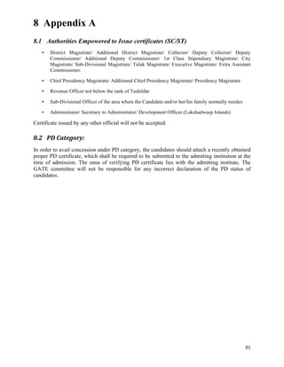 8 Appendix A
8.1 Authorities Empowered to Issue certificates (SC/ST)
       •   District Magistrate/ Additional District Magistrate/ Collector/ Deputy Collector/ Deputy
           Commissioner/ Additional Deputy Commissioner/ 1st Class Stipendiary Magistrate/ City
           Magistrate/ Sub-Divisional Magistrate/ Taluk Magistrate/ Executive Magistrate/ Extra Assistant
           Commissioner.

       •   Chief Presidency Magistrate/ Additional Chief Presidency Magistrate/ Presidency Magistrate

       •   Revenue Officer not below the rank of Tashildar

       •   Sub-Divisional Officer of the area where the Candidate and/or her/his family normally resides

       •   Administrator/ Secretary to Administrator/ Development Officer (Lakshadweep Islands)

Certificate issued by any other official will not be accepted.

8.2 PD	
  Category:	
  
In order to avail concession under PD category, the candidates should attach a recently obtained
proper PD certificate, which shall be required to be submitted to the admitting institution at the
time of admission. The onus of verifying PD certificate lies with the admitting institute. The
GATE committee will not be responsible for any incorrect declaration of the PD status of
candidates.




	
  

	
  

	
  

	
  

	
  

	
  

	
  
	
  

	
  
	
  

                                                                                                           91	
  
 