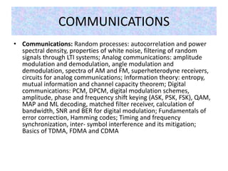 COMMUNICATIONS
• Communications: Random processes: autocorrelation and power
spectral density, properties of white noise, filtering of random
signals through LTI systems; Analog communications: amplitude
modulation and demodulation, angle modulation and
demodulation, spectra of AM and FM, superheterodyne receivers,
circuits for analog communications; Information theory: entropy,
mutual information and channel capacity theorem; Digital
communications: PCM, DPCM, digital modulation schemes,
amplitude, phase and frequency shift keying (ASK, PSK, FSK), QAM,
MAP and ML decoding, matched filter receiver, calculation of
bandwidth, SNR and BER for digital modulation; Fundamentals of
error correction, Hamming codes; Timing and frequency
synchronization, inter- symbol interference and its mitigation;
Basics of TDMA, FDMA and CDMA
 