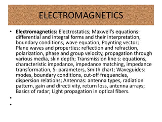 ELECTROMAGNETICS
• Electromagnetics: Electrostatics; Maxwell’s equations:
differential and integral forms and their interpretation,
boundary conditions, wave equation, Poynting vector;
Plane waves and properties: reflection and refraction,
polarization, phase and group velocity, propagation through
various media, skin depth; Transmission line s: equations,
characteristic impedance, impedance matching, impedance
transformation, S- parameters, Smith chart; Waveguides:
modes, boundary conditions, cut-off frequencies,
dispersion relations; Antennas: antenna types, radiation
pattern, gain and directi vity, return loss, antenna arrays;
Basics of radar; Light propagation in optical fibers.
•
•
 
