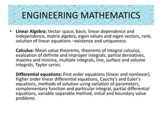 ENGINEERING MATHEMATICS
• Linear Algebra: Vector space, basis, linear dependence and
independence, matrix algebra, eigen values and eigen vectors, rank,
solution of linear equations –existence and uniqueness
Calculus: Mean value theorems, theorems of integral calculus,
evaluation of definite and improper integrals, partial derivatives,
maxima and minima, multiple integrals, line, surface and volume
integrals, Taylor series.
Differential equations: First order equations (linear and nonlinear),
higher order linear differential equations, Cauchy's and Euler's
equations, methods of solution using variation of parameters,
complementary function and particular integral, partial differential
equations, variable separable method, initial and boundary value
problems
 