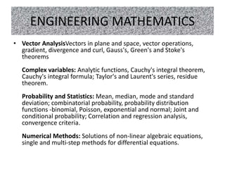 ENGINEERING MATHEMATICS
• Vector AnalysisVectors in plane and space, vector operations,
gradient, divergence and curl, Gauss's, Green's and Stoke's
theorems
Complex variables: Analytic functions, Cauchy's integral theorem,
Cauchy's integral formula; Taylor's and Laurent's series, residue
theorem.
Probability and Statistics: Mean, median, mode and standard
deviation; combinatorial probability, probability distribution
functions -binomial, Poisson, exponential and normal; Joint and
conditional probability; Correlation and regression analysis,
convergence criteria.
Numerical Methods: Solutions of non-linear algebraic equations,
single and multi-step methods for differential equations.
 