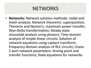 NETWORKS
• Networks: Network solution methods: nodal and
mesh analysis; Network theorems: superposition,
Thevenin and Norton’s, maximum power transfer;
Wye-Delta transformation; Steady state
sinusoidal analysis using phasors; Time domain
analysis of simple linear circuits; Solution of
network equations using Laplace transform;
Frequency domain analysis of RLC circuits; Linear
2-port network parameters: driving point and
transfer functions; State equations for networks
 