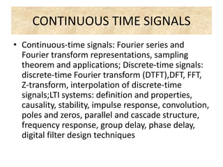 CONTINUOUS TIME SIGNALS
• Continuous-time signals: Fourier series and
Fourier transform representations, sampling
theorem and applications; Discrete-time signals:
discrete-time Fourier transform (DTFT),DFT, FFT,
Z-transform, interpolation of discrete-time
signals;LTI systems: definition and properties,
causality, stability, impulse response, convolution,
poles and zeros, parallel and cascade structure,
frequency response, group delay, phase delay,
digital filter design techniques
 