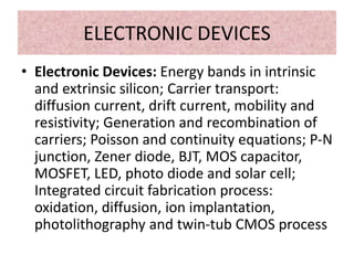 ELECTRONIC DEVICES
• Electronic Devices: Energy bands in intrinsic
and extrinsic silicon; Carrier transport:
diffusion current, drift current, mobility and
resistivity; Generation and recombination of
carriers; Poisson and continuity equations; P-N
junction, Zener diode, BJT, MOS capacitor,
MOSFET, LED, photo diode and solar cell;
Integrated circuit fabrication process:
oxidation, diffusion, ion implantation,
photolithography and twin-tub CMOS process
 