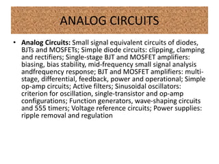 ANALOG CIRCUITS
• Analog Circuits: Small signal equivalent circuits of diodes,
BJTs and MOSFETs; Simple diode circuits: clipping, clamping
and rectifiers; Single-stage BJT and MOSFET amplifiers:
biasing, bias stability, mid-frequency small signal analysis
andfrequency response; BJT and MOSFET amplifiers: multi-
stage, differential, feedback, power and operational; Simple
op-amp circuits; Active filters; Sinusoidal oscillators:
criterion for oscillation, single-transistor and op-amp
configurations; Function generators, wave-shaping circuits
and 555 timers; Voltage reference circuits; Power supplies:
ripple removal and regulation
 