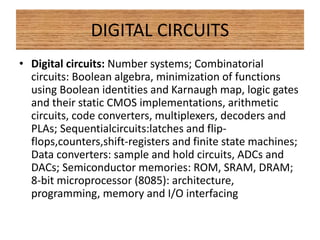 DIGITAL CIRCUITS
• Digital circuits: Number systems; Combinatorial
circuits: Boolean algebra, minimization of functions
using Boolean identities and Karnaugh map, logic gates
and their static CMOS implementations, arithmetic
circuits, code converters, multiplexers, decoders and
PLAs; Sequentialcircuits:latches and flip-
flops,counters,shift-registers and finite state machines;
Data converters: sample and hold circuits, ADCs and
DACs; Semiconductor memories: ROM, SRAM, DRAM;
8-bit microprocessor (8085): architecture,
programming, memory and I/O interfacing
 
