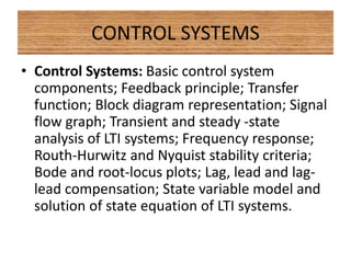 CONTROL SYSTEMS
• Control Systems: Basic control system
components; Feedback principle; Transfer
function; Block diagram representation; Signal
flow graph; Transient and steady -state
analysis of LTI systems; Frequency response;
Routh-Hurwitz and Nyquist stability criteria;
Bode and root-locus plots; Lag, lead and lag-
lead compensation; State variable model and
solution of state equation of LTI systems.
 