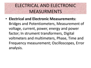 ELECTRICAL AND ELECTRONIC
MEASURMENTS
• Electrical and Electronic Measurements:
Bridges and Potentiometers, Measurement of
voltage, current, power, energy and power
factor; In strument transformers, Digital
voltmeters and multimeters, Phase, Time and
Frequency measurement; Oscilloscopes, Error
analysis.
 
