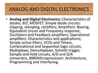 ANALOG AND DIGITAL ELECTRONICS
• Analog and Digital Electronics: Characteristics of
diodes, BJT, MOSFET; Simple diode circuits:
clipping, clamping, rectifiers; Amplifiers: Biasing,
Equivalent circuit and Frequency response;
Oscillators and Feedback amplifiers; Operational
amplifiers: Characteristics and applications;
Simple active filters, VCOs and Timers,
Combinational and Sequential logic circuits,
Multiplexer, Demultiplexer, Schmitt trigger,
Sample and hold circuits, A/D and D/A
converters, 8085Microprocessor: Architecture,
Programming and Interfacing.
 