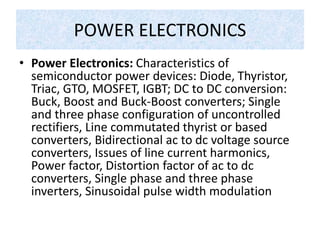 POWER ELECTRONICS
• Power Electronics: Characteristics of
semiconductor power devices: Diode, Thyristor,
Triac, GTO, MOSFET, IGBT; DC to DC conversion:
Buck, Boost and Buck-Boost converters; Single
and three phase configuration of uncontrolled
rectifiers, Line commutated thyrist or based
converters, Bidirectional ac to dc voltage source
converters, Issues of line current harmonics,
Power factor, Distortion factor of ac to dc
converters, Single phase and three phase
inverters, Sinusoidal pulse width modulation
 