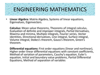 ENGINEERING MATHEMATICS
• Linear Algebra: Matrix Algebra, Systems of linear equations,
Eigenvalues, Eigenvectors.
Calculus: Mean value theorems, Theorems of integral calculus,
Evaluation of definite and improper integrals, Partial Derivatives,
Maxima and minima, Multiple integrals, Fourier series, Vector
identities, Directional derivatives, Line integral, Surface integral,
Volume integral, Stokes’s theorem, Gauss’s theorem, Green’s
theorem.
Differential equations: First order equations (linear and nonlinear),
Higher order linear differential equations with constant coefficients,
Method of variation of parameters, Cauchy’s equation, Euler’s
equation, Initial and boundary value problems, Partial Differential
Equations, Method of separation of variables
 