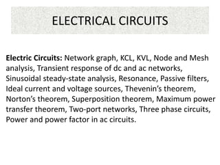 ELECTRICAL CIRCUITS
Electric Circuits: Network graph, KCL, KVL, Node and Mesh
analysis, Transient response of dc and ac networks,
Sinusoidal steady-state analysis, Resonance, Passive filters,
Ideal current and voltage sources, Thevenin’s theorem,
Norton’s theorem, Superposition theorem, Maximum power
transfer theorem, Two-port networks, Three phase circuits,
Power and power factor in ac circuits.
 