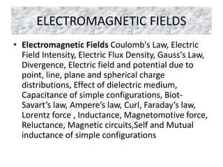 ELECTROMAGNETIC FIELDS
• Electromagnetic Fields Coulomb's Law, Electric
Field Intensity, Electric Flux Density, Gauss's Law,
Divergence, Electric field and potential due to
point, line, plane and spherical charge
distributions, Effect of dielectric medium,
Capacitance of simple configurations, Biot-
Savart’s law, Ampere’s law, Curl, Faraday’s law,
Lorentz force , Inductance, Magnetomotive force,
Reluctance, Magnetic circuits,Self and Mutual
inductance of simple configurations
 