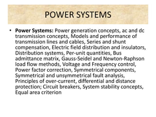 POWER SYSTEMS
• Power Systems: Power generation concepts, ac and dc
transmission concepts, Models and performance of
transmission lines and cables, Series and shunt
compensation, Electric field distribution and insulators,
Distribution systems, Per-unit quantities, Bus
admittance matrix, Gauss-Seidel and Newton-Raphson
load flow methods, Voltage and Frequency control,
Power factor correction, Symmetrical components,
Symmetrical and unsymmetrical fault analysis,
Principles of over-current, differential and distance
protection; Circuit breakers, System stability concepts,
Equal area criterion
 