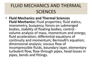 FLUID MECHANICS AND THERMAL
SCIENCES
• Fluid Mechanics and Thermal Sciences
Fluid Mechanics: Fluid properties; fluid statics,
manometry, buoyancy, forces on submerged
bodies, stability of floating bodies; control -
volume analysis of mass, momentum and energy;
fluid acceleration; differential equations of
continuity and momentum; Bernoulli’s equation;
dimensional analysis; viscous flow of
incompressible fluids, boundary layer, elementary
turbulent flow, flow through pipes, head losses in
pipes, bends and fittings.
 