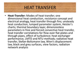 HEAT TRANSFER
• Heat-Transfer: Modes of heat transfer; one
dimensional heat conduction, resistance concept and
electrical analogy, heat transfer through fins; unsteady
heat conduction, lumped parameter system, Heisler's
charts; thermal boundary layer, dimensionless
parameters in free and forced convective heat transfer,
heat transfer correlations for flow over flat plates and
through pipes, effect of turbulence; heat exchanger
performance, LMTD and NTU methods; radiative heat
transfer, Stefan-Boltzmann law, Wien's displacement
law, black and grey surfaces, view factors, radiation
network analysis
 