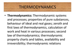 THERMODYNAMICS
• Thermodynamics: Thermodynamic systems
and processes; properties of pure substances,
behaviour of ideal and real gases; zeroth and
first laws of thermodynamics, calculation of
work and heat in various processes; second
law of thermodynamics; thermodynamic
property charts and tables, availability and
irreversibility; thermodynamic relations
 