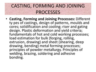 CASTING, FORMING AND JOINING
PROCESSES
• Casting, Forming and Joining Processes: Different
ty pes of castings, design of patterns, moulds and
cores; solidification and cooling; riser and gating
design. Plastic deformation and yield criteria;
fundamentals of hot and cold working processes;
load estimation for bulk (forging, rolling,
extrusion, drawing) and sheet (shearing, deep
drawing, bending) metal forming processes;
principles of powder metallurgy. Principles of
welding, brazing, soldering and adhesive
bonding.
 