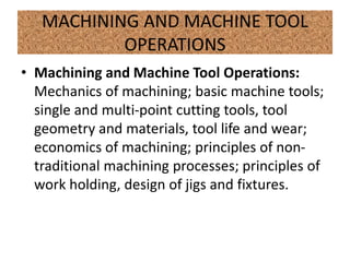 MACHINING AND MACHINE TOOL
OPERATIONS
• Machining and Machine Tool Operations:
Mechanics of machining; basic machine tools;
single and multi-point cutting tools, tool
geometry and materials, tool life and wear;
economics of machining; principles of non-
traditional machining processes; principles of
work holding, design of jigs and fixtures.
 
