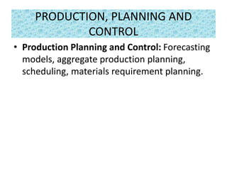 PRODUCTION, PLANNING AND
CONTROL
• Production Planning and Control: Forecasting
models, aggregate production planning,
scheduling, materials requirement planning.
 