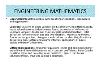 ENGINEERING MATHEMATICS
• Linear Algebra: Matrix algebra, systems of linear equations, eigenvalues
and eigenvectors
Calculus: Functions of single variable, limit, continuity and differentiability,
mean value theorems, indeterminate forms; evaluation of definite and
improper integrals; double and triple integrals; partial derivatives, total
derivative, Taylor series (in one and two variables), maxima and minima,
Fourier series; gradient, divergence and curl, vector identities, directional
derivatives, line, surface and volume integrals, applications of Gauss,
Stokes and Green’s theorems.
Differential equations: First order equations (linear and nonlinear); higher
order linear differential equations with constant coefficients; Euler-Cauchy
equation; initial and boundary value problems; Laplace transforms;
solutions of heat, wave and Laplace's equations.
 