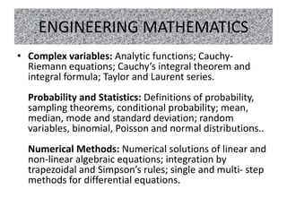 ENGINEERING MATHEMATICS
• Complex variables: Analytic functions; Cauchy-
Riemann equations; Cauchy’s integral theorem and
integral formula; Taylor and Laurent series.
Probability and Statistics: Definitions of probability,
sampling theorems, conditional probability; mean,
median, mode and standard deviation; random
variables, binomial, Poisson and normal distributions..
Numerical Methods: Numerical solutions of linear and
non-linear algebraic equations; integration by
trapezoidal and Simpson’s rules; single and multi- step
methods for differential equations.
 
