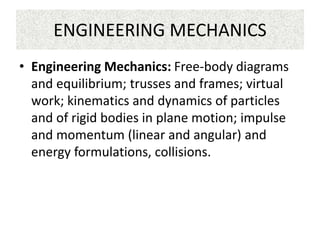 ENGINEERING MECHANICS
• Engineering Mechanics: Free-body diagrams
and equilibrium; trusses and frames; virtual
work; kinematics and dynamics of particles
and of rigid bodies in plane motion; impulse
and momentum (linear and angular) and
energy formulations, collisions.
 