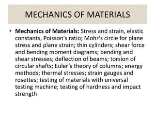 MECHANICS OF MATERIALS
• Mechanics of Materials: Stress and strain, elastic
constants, Poisson's ratio; Mohr’s circle for plane
stress and plane strain; thin cylinders; shear force
and bending moment diagrams; bending and
shear stresses; deflection of beams; torsion of
circular shafts; Euler’s theory of columns; energy
methods; thermal stresses; strain gauges and
rosettes; testing of materials with universal
testing machine; testing of hardness and impact
strength
 