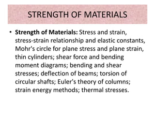 STRENGTH OF MATERIALS
• Strength of Materials: Stress and strain,
stress-strain relationship and elastic constants,
Mohr's circle for plane stress and plane strain,
thin cylinders; shear force and bending
moment diagrams; bending and shear
stresses; deflection of beams; torsion of
circular shafts; Euler's theory of columns;
strain energy methods; thermal stresses.
 
