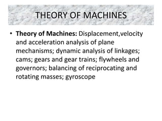THEORY OF MACHINES
• Theory of Machines: Displacement,velocity
and acceleration analysis of plane
mechanisms; dynamic analysis of linkages;
cams; gears and gear trains; flywheels and
governors; balancing of reciprocating and
rotating masses; gyroscope
 